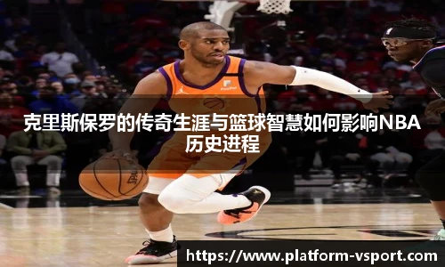 克里斯保罗的传奇生涯与篮球智慧如何影响NBA历史进程