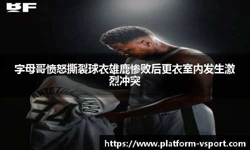 字母哥愤怒撕裂球衣雄鹿惨败后更衣室内发生激烈冲突