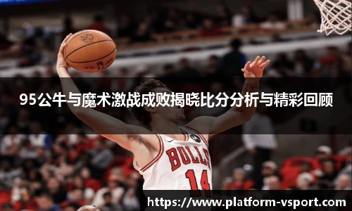 95公牛与魔术激战成败揭晓比分分析与精彩回顾